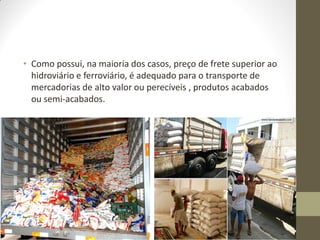 •Como possui, na maioria dos casos, preço de frete superior ao hidroviário e ferroviário, é adequado para o transporte de mercadorias de alto valor ou perecíveis , produtos acabados ou semi-acabados.  