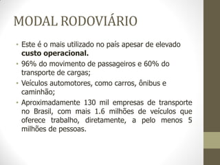 MODAL RODOVIÁRIO 
•Este é o mais utilizado no país apesar de elevado custo operacional. 
•96% do movimento de passageiros e 60% do transporte de cargas; 
•Veículos automotores, como carros, ônibus e caminhão; 
•Aproximadamente 130 mil empresas de transporte no Brasil, com mais 1.6 milhões de veículos que oferece trabalho, diretamente, a pelo menos 5 milhões de pessoas.  