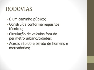 RODOVIAS 
•É um caminho público; 
•Construída conforme requisitos técnicos; 
•Circulação de veículos fora do perímetro urbano/cidades; 
•Acesso rápido e barato de homens e mercadorias;  