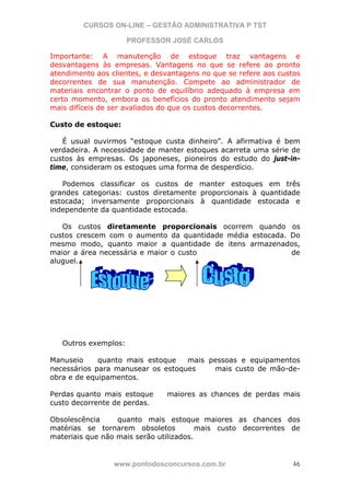 CURSOS ON-LINE – GESTÃO ADMINISTRATIVA P TST
PROFESSOR JOSÉ CARLOS
www.pontodosconcursos.com.br 46
Importante: A manutenção de estoque traz vantagens e
desvantagens às empresas. Vantagens no que se refere ao pronto
atendimento aos clientes, e desvantagens no que se refere aos custos
decorrentes de sua manutenção. Compete ao administrador de
materiais encontrar o ponto de equilíbrio adequado à empresa em
certo momento, embora os benefícios do pronto atendimento sejam
mais difíceis de ser avaliados do que os custos decorrentes.
Custo de estoque:
É usual ouvirmos “estoque custa dinheiro”. A afirmativa é bem
verdadeira. A necessidade de manter estoques acarreta uma série de
custos às empresas. Os japoneses, pioneiros do estudo do just-in-
time, consideram os estoques uma forma de desperdício.
Podemos classificar os custos de manter estoques em três
grandes categorias: custos diretamente proporcionais à quantidade
estocada; inversamente proporcionais à quantidade estocada e
independente da quantidade estocada.
Os custos diretamente proporcionais ocorrem quando os
custos crescem com o aumento da quantidade média estocada. Do
mesmo modo, quanto maior a quantidade de itens armazenados,
maior a área necessária e maior o custo de
aluguel.
Outros exemplos:
Manuseio quanto mais estoque mais pessoas e equipamentos
necessários para manusear os estoques mais custo de mão-de-
obra e de equipamentos.
Perdas quanto mais estoque maiores as chances de perdas mais
custo decorrente de perdas.
Obsolescência quanto mais estoque maiores as chances dos
matérias se tornarem obsoletos mais custo decorrentes de
materiais que não mais serão utilizados.
 