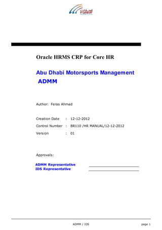 Oracle HRMS CRP for Core HR 
Abu Dhabi Motorsports Management 
ADMM 
ADMM / IDS page 1 
Author: Feras Ahmad 
Creation Date : 12-12-2012 
Control Number : BR110 /HR MANUAL/12-12-2012 
Version : 01 
Approvals: 
ADMM Representative 
IDS Representative 
 