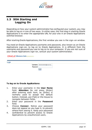 ADMM / IDS page 10 
1.3 SOA Starting and 
Logging On 
Depending on how your system administrator has configured your system, you may 
be able to log on in one of two ways. In either case, the first step in starting Oracle 
Applications is to enter the appropriate URL for your site in an Oracle Applications 
certified browser. 
After starting Oracle Applications, the first window you see is the sign–on window. 
You need an Oracle Applications username and password, also known as an Oracle 
Applications sign–on, to log on to Oracle Applications. It is different from the 
username and password you use to log on to your computer. If you are not sure of 
your Oracle Applications sign–on, consult your system administrator. 
To log on to Oracle Applications: 
1. Enter your username in the User Name 
field. Attention: Do not press [Enter] 
after entering each item, as [Enter] is 
normally used to accept the default 
button. Instead, use [Tab] or the mouse to 
navigate between fields. 
2. Enter your password in the Password 
field. 
3. Choose Connect. Notice your password 
does not appear as you type it, to prevent 
others from seeing it. Keep your password 
4. confidential to prevent access to Oracle 
Applications by unauthorized users. 
 