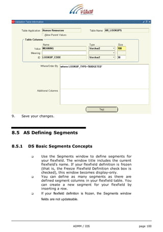ADMM / IDS page 100 
9. Save your changes. 
8.5 AS Defining Segments 
8.5.1 DS Basic Segments Concepts 
 Use the Segments window to define segments for 
your flexfield. The window title includes the current 
flexfield's name. If your flexfield definition is frozen 
(that is, the Freeze Flexfield Definition check box is 
checked), this window becomes display-only. 
 You can define as many segments as there are 
defined segment columns in your flexfield table. You 
can create a new segment for your flexfield by 
inserting a row. 
 If your flexfield definition is frozen, the Segments window 
fields are not updateable. 
 
