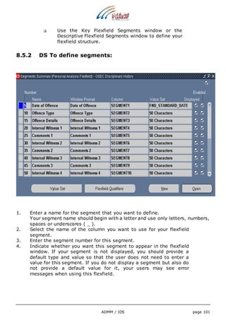  Use the Key Flexfield Segments window or the 
Descriptive Flexfield Segments window to define your 
flexfield structure. 
8.5.2 DS To define segments: 
1. Enter a name for the segment that you want to define. 
Your segment name should begin with a letter and use only letters, numbers, 
spaces or underscores ( _ ). 
2. Select the name of the column you want to use for your flexfield 
ADMM / IDS page 101 
segment. 
3. Enter the segment number for this segment. 
4. Indicate whether you want this segment to appear in the flexfield 
window. If your segment is not displayed, you should provide a 
default type and value so that the user does not need to enter a 
value for this segment. If you do not display a segment but also do 
not provide a default value for it, your users may see error 
messages when using this flexfield. 
 