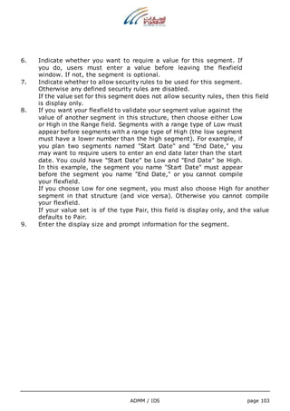 6. Indicate whether you want to require a value for this segment. If 
you do, users must enter a value before leaving the flexfield 
window. If not, the segment is optional. 
7. Indicate whether to allow security rules to be used for this segment. 
Otherwise any defined security rules are disabled. 
If the value set for this segment does not allow security rules, then this field 
is display only. 
8. If you want your flexfield to validate your segment value against the 
value of another segment in this structure, then choose either Low 
or High in the Range field. Segments with a range type of Low must 
appear before segments with a range type of High (the low segment 
must have a lower number than the high segment). For example, if 
you plan two segments named "Start Date" and "End Date," you 
may want to require users to enter an end date later than the start 
date. You could have "Start Date" be Low and "End Date" be High. 
In this example, the segment you name "Start Date" must appear 
before the segment you name "End Date," or you cannot compile 
your flexfield. 
If you choose Low for one segment, you must also choose High for another 
segment in that structure (and vice versa). Otherwise you cannot compile 
your flexfield. 
If your value set is of the type Pair, this field is display only, and the value 
defaults to Pair. 
9. Enter the display size and prompt information for the segment. 
ADMM / IDS page 103 
