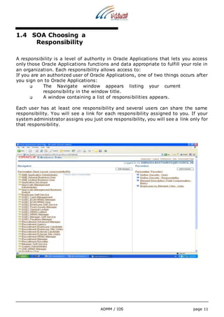 ADMM / IDS page 11 
1.4 SOA Choosing a 
Responsibility 
A responsibility is a level of authority in Oracle Applications that lets you access 
only those Oracle Applications functions and data appropriate to fulfill your role in 
an organization. Each responsibility allows access to: 
If you are an authorized user of Oracle Applications, one of two things occurs after 
you sign on to Oracle Applications: 
 The Navigate window appears listing your current 
responsibility in the window title. 
 A window containing a list of responsibilities appears. 
Each user has at least one responsibility and several users can share the same 
responsibility. You will see a link for each responsibility assigned to you. If your 
system administrator assigns you just one responsibility, you will see a link only for 
that responsibility. 
 