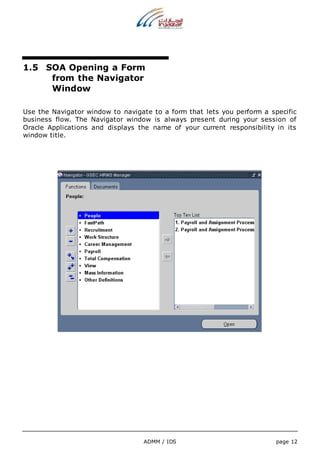 1.5 SOA Opening a Form 
from the Navigator 
Window 
Use the Navigator window to navigate to a form that lets you perform a specific 
business flow. The Navigator window is always present during your session of 
Oracle Applications and displays the name of your current responsibility in its 
window title. 
ADMM / IDS page 12 
 