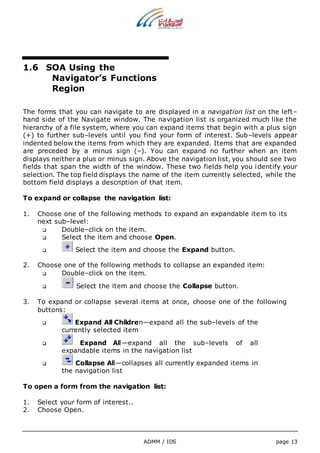 ADMM / IDS page 13 
1.6 SOA Using the 
Navigator’s Functions 
Region 
The forms that you can navigate to are displayed in a navigation list on the left– 
hand side of the Navigate window. The navigation list is organized much like the 
hierarchy of a file system, where you can expand items that begin with a plus sign 
(+) to further sub–levels until you find your form of interest. Sub–levels appear 
indented below the items from which they are expanded. Items that are expanded 
are preceded by a minus sign (–). You can expand no further when an item 
displays neither a plus or minus sign. Above the navigation list, you should see two 
fields that span the width of the window. These two fields help you identify your 
selection. The top field displays the name of the item currently selected, while the 
bottom field displays a description of that item. 
To expand or collapse the navigation list: 
1. Choose one of the following methods to expand an expandable item to its 
next sub–level: 
 Double–click on the item. 
 Select the item and choose Open. 
 Select the item and choose the Expand button. 
2. Choose one of the following methods to collapse an expanded item: 
 Double–click on the item. 
 Select the item and choose the Collapse button. 
3. To expand or collapse several items at once, choose one of the following 
buttons: 
 Expand All Children—expand all the sub–levels of the 
currently selected item 
 Expand All—expand all the sub–levels of all 
expandable items in the navigation list 
 Collapse All—collapses all currently expanded items in 
the navigation list 
To open a form from the navigation list: 
1. Select your form of interest.. 
2. Choose Open. 
 