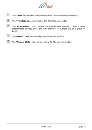 The Zoom icon invokes customer-defined Zoom (drill-down behavior). 
The Translations... icon invokes the Translations window. 
The Attachments... icon invokes the Attachments window. If one or more 
attachments already exist, the icon changes to a paper clip on a piece of 
paper. 
The Folder Tools icon displays the folder tool palette. 
The Window Help - icon displays help for the current window. 
ADMM / IDS page 16 
 