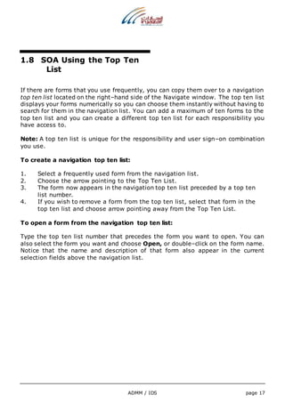 1.8 SOA Using the Top Ten 
ADMM / IDS page 17 
List 
If there are forms that you use frequently, you can copy them over to a navigation 
top ten list located on the right–hand side of the Navigate window. The top ten list 
displays your forms numerically so you can choose them instantly without having to 
search for them in the navigation list. You can add a maximum of ten forms to the 
top ten list and you can create a different top ten list for each responsibility you 
have access to. 
Note: A top ten list is unique for the responsibility and user sign–on combination 
you use. 
To create a navigation top ten list: 
1. Select a frequently used form from the navigation list. 
2. Choose the arrow pointing to the Top Ten List. 
3. The form now appears in the navigation top ten list preceded by a top ten 
list number. 
4. If you wish to remove a form from the top ten list, select that form in the 
top ten list and choose arrow pointing away from the Top Ten List. 
To open a form from the navigation top ten list: 
Type the top ten list number that precedes the form you want to open. You can 
also select the form you want and choose Open, or double–click on the form name. 
Notice that the name and description of that form also appear in the current 
selection fields above the navigation list. 
 