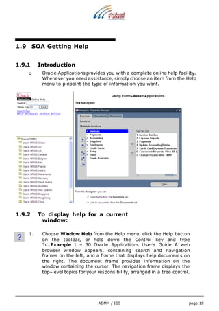ADMM / IDS page 18 
1.9 SOA Getting Help 
1.9.1 Introduction 
 Oracle Applications provides you with a complete online help facility. 
Whenever you need assistance, simply choose an item from the Help 
menu to pinpoint the type of information you want. 
1.9.2 To display help for a current 
window: 
1. Choose Window Help from the Help menu, click the Help button 
on the toolbar, or hold down the Control key and type 
’h’..Example 1 – 30 Oracle Applications User’s Guide A web 
browser window appears, containing search and navigation 
frames on the left, and a frame that displays help documents on 
the right. The document frame provides information on the 
window containing the cursor. The navigation frame displays the 
top–level topics for your responsibility, arranged in a tree control. 
 