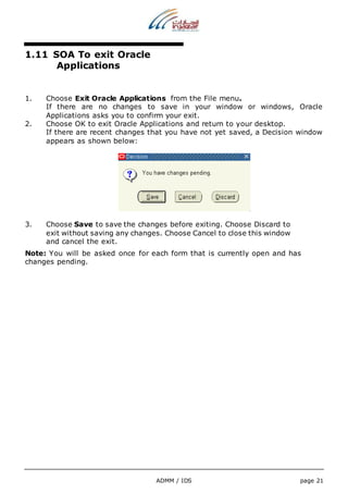 ADMM / IDS page 21 
1.11 SOA To exit Oracle 
Applications 
1. Choose Exit Oracle Applications from the File menu. 
If there are no changes to save in your window or windows, Oracle 
Applications asks you to confirm your exit. 
2. Choose OK to exit Oracle Applications and return to your desktop. 
If there are recent changes that you have not yet saved, a Decision window 
appears as shown below: 
3. Choose Save to save the changes before exiting. Choose Discard to 
exit without saving any changes. Choose Cancel to close this window 
and cancel the exit. 
Note: You will be asked once for each form that is currently open and has 
changes pending. 
 