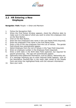 ADMM / IDS page 23 
2.2 HR Entering a New 
Employee 
Navigation Path: People -> Enter and Maintain 
1. Follow the Navigation Path 
2. When the Find Person Window appears, check the effective date to 
make sure it is the date of which you want to enter this employee click 
on the New Button. 
3. Click on the New Button. 
4. Enter the new employee’s last name in the Last Name Field (required). 
5. Enter the employee’s first name in the First Name Field. 
6. Enter a title of the new employee from the List of Values. The gender 
field should now automatically appear. 
7. Select Employee from the List of Values in the Type Field (required). 
8. Enter an employee number in the Employee Field (required). 
9. Enter a birth date in the Birth Date Field (optional, but required for 
payroll processing). The age will automatically appear. 
10. Optionally enter additional information, such as Status, Nationality etc. 
11. If a message informing you to enter required fields appears, click on 
the Descriptive Flexfield Box in the lower right corner of the People 
Form and enter the highlighted fields with the relevant information. 
12. Save your work. 
 