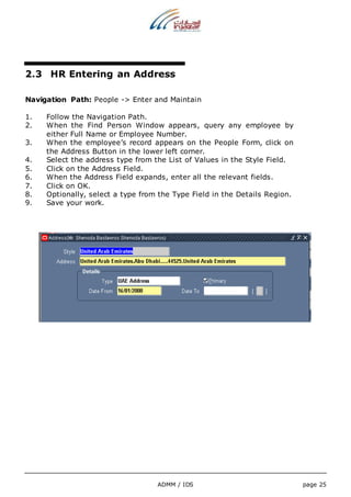 2.3 HR Entering an Address 
Navigation Path: People -> Enter and Maintain 
1. Follow the Navigation Path. 
2. When the Find Person Window appears, query any employee by 
either Full Name or Employee Number. 
3. When the employee’s record appears on the People Form, click on 
the Address Button in the lower left corner. 
4. Select the address type from the List of Values in the Style Field. 
5. Click on the Address Field. 
6. When the Address Field expands, enter all the relevant fields. 
7. Click on OK. 
8. Optionally, select a type from the Type Field in the Details Region. 
9. Save your work. 
ADMM / IDS page 25 
 