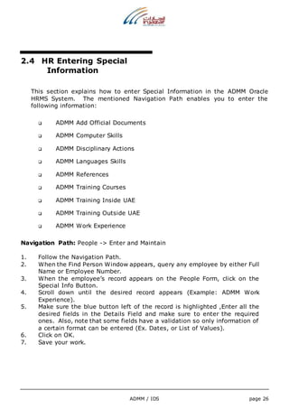ADMM / IDS page 26 
2.4 HR Entering Special 
Information 
This section explains how to enter Special Information in the ADMM Oracle 
HRMS System. The mentioned Navigation Path enables you to enter the 
following information: 
 ADMM Add Official Documents 
 ADMM Computer Skills 
 ADMM Disciplinary Actions 
 ADMM Languages Skills 
 ADMM References 
 ADMM Training Courses 
 ADMM Training Inside UAE 
 ADMM Training Outside UAE 
 ADMM Work Experience 
Navigation Path: People -> Enter and Maintain 
1. Follow the Navigation Path. 
2. When the Find Person Window appears, query any employee by either Full 
Name or Employee Number. 
3. When the employee’s record appears on the People Form, click on the 
Special Info Button. 
4. Scroll down until the desired record appears (Example: ADMM Work 
Experience). 
5. Make sure the blue button left of the record is highlighted ,Enter all the 
desired fields in the Details Field and make sure to enter the required 
ones. Also, note that some fields have a validation so only information of 
a certain format can be entered (Ex. Dates, or List of Values). 
6. Click on OK. 
7. Save your work. 
 