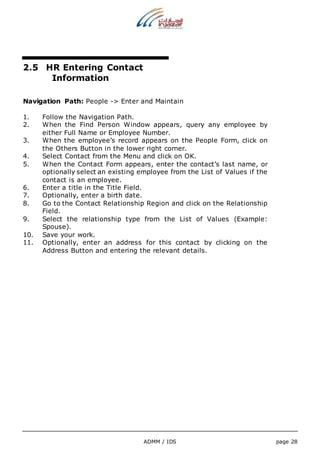 ADMM / IDS page 28 
2.5 HR Entering Contact 
Information 
Navigation Path: People -> Enter and Maintain 
1. Follow the Navigation Path. 
2. When the Find Person Window appears, query any employee by 
either Full Name or Employee Number. 
3. When the employee’s record appears on the People Form, click on 
the Others Button in the lower right corner. 
4. Select Contact from the Menu and click on OK. 
5. When the Contact Form appears, enter the contact’s last name, or 
optionally select an existing employee from the List of Values if the 
contact is an employee. 
6. Enter a title in the Title Field. 
7. Optionally, enter a birth date. 
8. Go to the Contact Relationship Region and click on the Relationship 
Field. 
9. Select the relationship type from the List of Values (Example: 
Spouse). 
10. Save your work. 
11. Optionally, enter an address for this contact by clicking on the 
Address Button and entering the relevant details. 
 