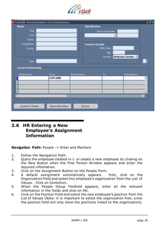 ADMM / IDS page 29 
2.6 HR Entering a New 
Employee’s Assignment 
Information 
Navigation Path: People -> Enter and Maintain 
1. Follow the Navigation Path. 
2. Query the employee created in I. or create a new employee by clicking on 
the New Button when the Find Person Window appears and enter the 
required information. 
3. Click on the Assignment Button on the People Form. 
4. A default assignment automatically appears. First, click on the 
Organization Field and select this employee’s organization from the List of 
Values. Click on Correction. 
5. When the People Group Flexfield appears, enter all the relevant 
information in the fields and click on OK. 
6. Click on the Position Field and select the new employee’s position from the 
List of Values (Note: it is important to select the organization first, since 
the position field will only show the positions linked to the organization). 
 