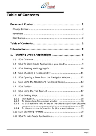 ADMM / IDS page 3 
Table of Contents 
Document Control ........................................................ 2 
Change Record ......................................................................... 2 
Reviewers ................................................................................ 2 
Distribution .............................................................................. 2 
Table of Contents ......................................................... 3 
Introduction................................................................. 7 
1. Starting Oracle Applications ................................... 8 
1.1 SOA Overview .................................................................. 8 
1.2 SOA To start Oracle Applications, you need to: ................... 9 
1.3 SOA Starting and Logging On .......................................... 10 
1.4 SOA Choosing a Responsibility ......................................... 11 
1.5 SOA Opening a Form from the Navigator Window .............. 12 
1.6 SOA Using the Navigator’s Functions Region ..................... 13 
1.7 SOA Toolbar ................................................................... 15 
1.8 SOA Using the Top Ten List ............................................. 17 
1.9 SOA Getting Help ............................................................ 18 
1.9.1 Introduction ................................................................ 18 
1.9.2 To display help for a current window: .............................. 18 
1.9.3 To display online help for any of the Oracle Applications products: 
................................................................................. 19 
1.9.4 To display version information for Oracle Applications:........ 19 
1.10 SOA Searching for Help ................................................... 20 
1.11 SOA To exit Oracle Applications ....................................... 21 
 