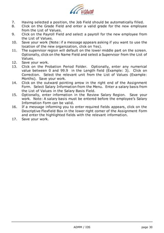 7. Having selected a position, the Job Field should be automatically filled. 
8. Click on the Grade Field and enter a valid grade for the new employee 
ADMM / IDS page 30 
from the List of Values. 
9. Click on the Payroll Field and select a payroll for the new employee from 
the List of Values. 
10. Save your work (Note: if a message appears asking if you want to use the 
location of the new organization, click on Yes). 
11. The supervisor region will default on the lower middle part on the screen. 
Optionally, click on the Name Field and select a Supervisor from the List of 
Values. 
12. Save your work. 
13. Click on the Probation Period Folder. Optionally, enter any numerical 
value between 0 and 99.9 in the Length field (Example: 3). Click on 
Correction. Select the relevant unit from the List of Values (Example: 
Months). Save your work. 
14. Click on the outward pointing arrow in the right end of the Assignment 
Form. Select Salary Information from the Menu. Enter a salary basis from 
the List of Values in the Salary Basis Field. 
15. Optionally, enter information in the Review Salary Region. Save your 
work. Note: A salary basis must be entered before the employee’s Salary 
Information Form can be valid. 
16. If a message informing you to enter required fields appears, click on the 
Descriptive Flexfield Box in the lower right corner of the Assignment Form 
and enter the highlighted fields with the relevant information. 
17. Save your work. 
 