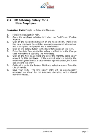 2.7 HR Entering Salary for a 
ADMM / IDS page 32 
New Employee 
Navigation Path: People -> Enter and Maintain 
1. Follow the Navigation Path. 
2. Query the employee selected in I. when the Find Person Window 
appears. 
3. Click on the Assignment Button on the People Form. Make sure 
this new employee has all the required assignment information, 
and is assigned to a payroll and a salary basis. 
4. Click on the Salary Button in the lower left region of the form. 
5. Enter the date from which this salary is effective in the Change 
Date Field (this is typically the Hire Date). 
6. Click on the New Value Field and enter the monthly basic salary 
amount for this employee. If the entered salary is outside the 
employee’s grade limits, a caution message will appear, but it will 
not prevent the entry. 
7. Optionally, go to the Reason Field and select a reason from the 
List of Values. 
8. Save your work. The first salary entry will be automatically 
approved, as shown by the Approved checkbox, which should 
now be enabled. 
 