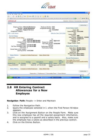 2.8 HR Entering Contract 
Allowances for a New 
Employee 
Navigation Path: People -> Enter and Maintain 
1. Follow the Navigation Path. 
2. Query the employee selected in I. when the Find Person Window 
ADMM / IDS page 33 
appears. 
3. Click on the Assignment Button on the People Form. Make sure 
this new employee has all the required assignment information, 
and is assigned to a payroll and a salary basis. Also, make sure 
the employee has a salary as described in the previous section. 
4. Click on the Entries Button. 
 