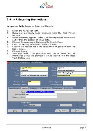 2.9 HR Entering Promotions 
Navigation Path: People -> Enter and Maintain 
1. Follow the Navigation Path. 
2. Query any previously hired employee from the Find Person 
ADMM / IDS page 35 
Window. 
3. When the record appears, make sure the employee’s hire date is 
earlier than the present effective date. 
4. Click on the Assignment Button on the People Form. 
5. Clear the existing information in the Job Field. 
6. Click on the Position Field and select the new position from the 
List of Values. 
7. Click on Update. 
8. Save your work. The promotion will now be saved and all 
information about the promotion can be viewed from the Date 
Track History Icon. 
 