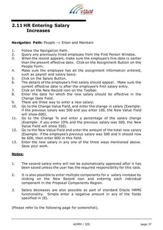 ADMM / IDS page 37 
2.11 HR Entering Salary 
Increases 
Navigation Path: People -> Enter and Maintain 
1. Follow the Navigation Path. 
2. Query any previously hired employee from the Find Person Window. 
3. When the record appears, make sure the employee’s hire date is earlier 
than the present effective date. Click on the Assignment Button on the 
People Form. 
4. Make sure the employee has all the assignment information entered, 
such as payroll and salary basis. 
5. Click on the Salary Button. 
6. The details of the employee’s first salary should appear. Make sure the 
current effective date is after the employee’s first salary entry. 
7. Click on the New Record icon on the Toolbar. 
8. Enter the date for which the new salary should be effective in the 
Change Date Field. 
9. There are three way to enter a new salary: 
10. Go to the Change Value Field, and enter the change in salary (Example: 
if the previous salary was 500 and you enter 100, the New Value Field 
will show 600). 
11. Go to the Change % and enter a percentage of the salary change 
(Example: if you enter 10% and the previous salary was 500, the New 
Value Field will show 550). 
12. Go to the New Value Field and enter the amount of the total new salary 
(Example: if the employee’s previous salary was 500 and it should now 
be 600, then enter 600 in this field. 
13. Enter the new salary in any one of the three ways mentioned above. 
Save your work. 
Notes: 
1. The second salary entry will not be automatically approved after it has 
been saved unless the user has the required responsibility for this task. 
2. It is also possible to enter multiple components for a salary increase by 
clicking on the New Record icon and entering each individual 
component in the Proposal Components Region. 
3. Salary decreases are also possible as part of standard Oracle HRMS 
functionality. Simple enter a negative amount in any of the fields 
specified in (8). 
(Please refer to the following page for screenshot). 
 