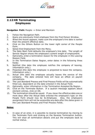 ADMM / IDS page 39 
2.12 HR Terminating 
Employees 
Navigation Path: People -> Enter and Maintain 
1. Follow the Navigation Path. 
2. Query any previously hired employee from the Find Person Window. 
3. When the record appears, make sure the employee’s hire date is earlier 
than the present effective date. 
4. Click on the Others Button on the lower right corner of the People 
Form. 
5. Select End Employment from the Menu. 
6. The Date Start Field defaults the employee’s hire date. The Length of 
Service Region shows the employee’s current length of employment. 
7. Optionally, enter a termination reason for the employee in the Leaving 
Reason Field. 
8. In the Termination Dates Region, enter dates in the following three 
fields: 
9. Notified (the date the employee notifies the company of leaving. 
Information only.) 
10. Projected (the date the employee is projected to leave the company. 
Information only.) 
11. Actual (the date the employee actually leaves the service of the 
company. The date entered here will have an effect on payroll 
calculations. 
12. The Last Standard Process and Final Process Fields will be automatically 
filled out, dependent on the date entered in the Actual Field. 
13. Optionally, enter information in the Termination Accepted By Region. 
14. Click on the Terminate Button. If a caution message appears about 
element entries, click on OK. 
15. The termination should be saved. If you move the effective date one or 
more days after the Actual Date entered the employee’s type on the 
People Form should now be Ex-Employee. Also, the employee’s 
assignment form will not be accessible any date after the dates given in 
the Last Standard Process and Final Process Fields. 
Notes: 
1. In case of an error, it is possible to reverse termination by moving to 
the Terminate Form and clicking on the Reverse Termination button. 
This will clear all termination details and put the employee back to 
normal status. 
 