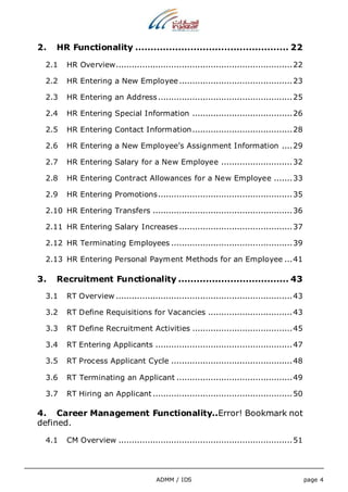 2. HR Functionality .................................................. 22 
2.1 HR Overview................................................................... 22 
2.2 HR Entering a New Employee ........................................... 23 
2.3 HR Entering an Address ................................................... 25 
2.4 HR Entering Special Information ...................................... 26 
2.5 HR Entering Contact Information...................................... 28 
2.6 HR Entering a New Employee’s Assignment Information .... 29 
2.7 HR Entering Salary for a New Employee ........................... 32 
2.8 HR Entering Contract Allowances for a New Employee ....... 33 
2.9 HR Entering Promotions................................................... 35 
2.10 HR Entering Transfers ..................................................... 36 
2.11 HR Entering Salary Increases ........................................... 37 
2.12 HR Terminating Employees .............................................. 39 
2.13 HR Entering Personal Payment Methods for an Employee ... 41 
3. Recruitment Functionality .................................... 43 
3.1 RT Overview ................................................................... 43 
3.2 RT Define Requisitions for Vacancies ................................ 43 
3.3 RT Define Recruitment Activities ...................................... 45 
3.4 RT Entering Applicants .................................................... 47 
3.5 RT Process Applicant Cycle .............................................. 48 
3.6 RT Terminating an Applicant ............................................ 49 
3.7 RT Hiring an Applicant ..................................................... 50 
4. Career Management Functionality..Error! Bookmark not 
defined. 
4.1 CM Overview .................................................................. 51 
ADMM / IDS page 4 
 