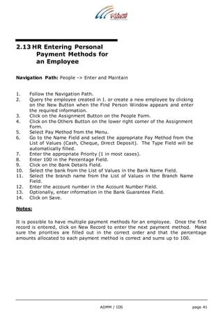 2.13 HR Entering Personal 
Payment Methods for 
an Employee 
Navigation Path: People -> Enter and Maintain 
1. Follow the Navigation Path. 
2. Query the employee created in I. or create a new employee by clicking 
on the New Button when the Find Person Window appears and enter 
the required information. 
3. Click on the Assignment Button on the People Form. 
4. Click on the Others Button on the lower right corner of the Assignment 
ADMM / IDS page 41 
Form. 
5. Select Pay Method from the Menu. 
6. Go to the Name Field and select the appropriate Pay Method from the 
List of Values (Cash, Cheque, Direct Deposit). The Type Field will be 
automatically filled. 
7. Enter the appropriate Priority (1 in most cases). 
8. Enter 100 in the Percentage Field. 
9. Click on the Bank Details Field. 
10. Select the bank from the List of Values in the Bank Name Field. 
11. Select the branch name from the List of Values in the Branch Name 
Field. 
12. Enter the account number in the Account Number Field. 
13. Optionally, enter information in the Bank Guarantee Field. 
14. Click on Save. 
Notes: 
It is possible to have multiple payment methods for an employee. Once the first 
record is entered, click on New Record to enter the next payment method. Make 
sure the priorities are filled out in the correct order and that the percentage 
amounts allocated to each payment method is correct and sums up to 100. 
 