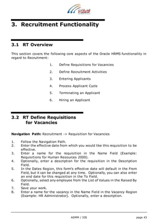 3. Recruitment Functionality 
ADMM / IDS page 43 
3.1 RT Overview 
This section covers the following core aspects of the Oracle HRMS functionality in 
regard to Recruitment: 
1. Define Requisitions for Vacancies 
2. Define Recruitment Activities 
3. Entering Applicants 
4. Process Applicant Cycle 
5. Terminating an Applicant 
6. Hiring an Applicant 
3.2 RT Define Requisitions 
for Vacancies 
Navigation Path: Recruitment -> Requisition for Vacancies 
1. Follow the Navigation Path. 
2. Enter the effective date from which you would like this requisition to be 
effective. 
3. Enter a name for the requisition in the Name Field (Example: 
Requisitions for Human Resources 2000). 
4. Optionally, enter a description for the requisition in the Description 
Field. 
5. In the Dates Region, this form’s effective date will default in the From 
Field, but it can be changed at any time. Optionally, you can also enter 
an end date for this requisition in the To Field. 
6. Optionally, select any employee from the List of Values in the Raised By 
Field. 
7. Save your work. 
8. Enter a name for the vacancy in the Name Field in the Vacancy Region 
(Example: HR Administrator). Optionally, enter a description. 
 