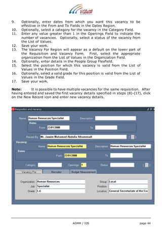 9. Optionally, enter dates from which you want this vacancy to be 
effective in the From and To Fields in the Dates Region. 
10. Optionally, select a category for the vacancy in the Category Field. 
11. Enter any value greater than 1 in the Openings Field to indicate the 
number of vacancies. Optionally, select a status of the vacancy from 
the List of Values. 
12. Save your work. 
13. The Vacancy For Region will appear as a default on the lower part of 
the Requisition and Vacancy Form. First, select the appropriate 
organization from the List of Values in the Organization Field. 
14. Optionally, enter details in the People Group Flexfield. 
15. Select the position for which this vacancy is valid from the List of 
ADMM / IDS page 44 
Values in the Position Field. 
16. Optionally, select a valid grade for this position is valid from the List of 
Values in the Grade Field. 
17. Save your work. 
Note: It is possible to have multiple vacancies for the same requisition. After 
having entered and saved the first vacancy details specified in steps (8)-(17), click 
on the New Record icon and enter new vacancy details. 
 