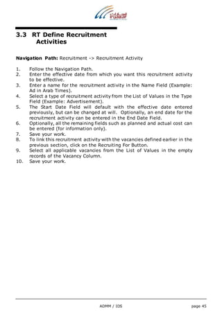 3.3 RT Define Recruitment 
ADMM / IDS page 45 
Activities 
Navigation Path: Recruitment -> Recruitment Activity 
1. Follow the Navigation Path. 
2. Enter the effective date from which you want this recruitment activity 
to be effective. 
3. Enter a name for the recruitment activity in the Name Field (Example: 
Ad in Arab Times). 
4. Select a type of recruitment activity from the List of Values in the Type 
Field (Example: Advertisement). 
5. The Start Date Field will default with the effective date entered 
previously, but can be changed at will. Optionally, an end date for the 
recruitment activity can be entered in the End Date Field. 
6. Optionally, all the remaining fields such as planned and actual cost can 
be entered (for information only). 
7. Save your work. 
8. To link this recruitment activity with the vacancies defined earlier in the 
previous section, click on the Recruiting For Button. 
9. Select all applicable vacancies from the List of Values in the empty 
records of the Vacancy Column. 
10. Save your work. 
 