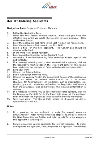 3.4 RT Entering Applicants 
Navigation Path: People -> Enter and Maintain 
1. Follow the Navigation Path. 
2. When the Find Person Window appears, make sure you have the 
effective from which you would like to enter this new applicant. Click 
on the New Button. 
3. Enter the applicant’s last name in the Last Field on the People Form. 
4. Enter the applicant’s first name in the First Field. 
5. Select a title for this new applicant. The Gender Box should be 
ADMM / IDS page 47 
automatically filled. 
6. In the Type Field, select Applicant. 
7. Enter an applicant number in the Applicant Field. 
8. Optionally, fill in all the remaining fields and enter address, special info 
and contacts. 
9. If a message informing you to enter required fields appears, click on 
the Descriptive Flexfield Box in the lower right corner of the People 
Form and enter the highlighted fields with the relevant information. 
10. Save your work. 
11. Click on the Others Button. 
12. Select Application from the Menu. 
13. Click on the Vacancy Field in the Assignment Region of the Application 
Form, and select the relevant vacancy from the List of Values 
(Example: HR Administrator). All the details, such as organization, job, 
position, grade etc., which was defined on the Requisition and Vacancy 
Form should appear. Click on Correction. The remaining information is 
optional. 
14. If a message informing you to enter required fields appears, click on 
the Descriptive Flexfield Box in the lower right corner of the Applicant 
Form and enter the highlighted fields with the relevant information. 
15. Save your work. The Status Field should be displayed as Active 
Application as a default. 
Notes: 
1. It is possible for an applicant to apply for several vacancies 
simultaneously. After having completed steps (13) and (14), click on 
the New Record icon on Toolbar and enter details for other vacancies 
this applicant is applying for. 
2. Current employees can be applicants for internal vacancies. To make 
an employee and applicant, select Employee and Applicant from the List 
 