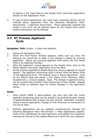 of Values in the Type Field on the People Form, and enter application 
details on the Application Form. 
3. In case of bulk applications, the most basic necessary details can be 
entered about applicants from the following Navigation Path: 
Recruitment -> Applicant Quick Entry. These applicants entered and 
saved in this form can be queried again on the People Form where 
further information can be entered. 
3.5 RT Process Applicant 
ADMM / IDS page 48 
Cycle 
Navigation Path: People -> Enter and Maintain 
1. Follow the Navigation Path. 
2. When the Find Person Window appears, make sure you have the 
effective you would like to make a new change in status for existing 
applicants. Query any existing applicant from either the Full Name 
Field or by Applicant Number. 
3. After the applicant’s record appears on the People Form, click on the 
Others Button and select Application from the Menu. 
4. All the previous application details about the vacancy applied for should 
appear. The applicant processing cycle is driven from the Status Field 
on the Application Form. The default value is Active Application. Click 
on the Status Field and select a new status (First Interview, Offer, 
Accepted etc.). Click on Update. Save. The change in applicant status 
can be viewed from the Date Track History icon on the Toolbar. Repeat 
these steps on different days for further changes in the applicant’s 
status. 
Notes: 
1. Since Oracle HRMS is date-tracked, the only way that the entire 
applicant processing cycle can be stored is by performing each change 
in Applicant Status with at least one day interval. (Example: If today’s 
status is Active Application, change to First Interview on tomorrow’s or 
any future date. 
2. Multiple applications can be updated simultaneously through the 
following Navigation Path: Recruitment -> Mass Applications Update. 
Click on the checkboxes for each applicants and update the respective 
statuses by clicking on the Update Button and select the new statuses. 
 