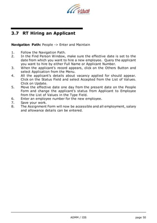 3.7 RT Hiring an Applicant 
Navigation Path: People -> Enter and Maintain 
1. Follow the Navigation Path. 
2. In the Find Person Window, make sure the effective date is set to the 
date from which you want to hire a new employee. Query the applicant 
you want to hire by either Full Name or Applicant Number. 
3. When the applicant’s record appears, click on the Others Button and 
select Application from the Menu. 
4. All the applicant’s details about vacancy applied for should appear. 
Click on the Status Field and select Accepted from the List of Values. 
Click on Update. 
5. Move the effective date one day from the present date on the People 
Form and change the applicant’s status from Applicant to Employee 
from the List of Values in the Type Field. 
6. Enter an employee number for the new employee. 
7. Save your work. 
8. The Assignment Form will now be accessible and all employment, salary 
and allowance details can be entered. 
ADMM / IDS page 50 
 