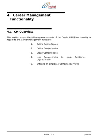 4. Career Management 
Functionality 
ADMM / IDS page 51 
4.1 CM Overview 
This section covers the following core aspects of the Oracle HRMS functionality in 
regard to the Career Management Function: 
1. Define Rating Scales 
2. Define Competencies 
3. Group Competencies 
4. Link Competencies to Jobs, Positions, 
Organizations 
5. Entering an Employee Competency Profile 
 