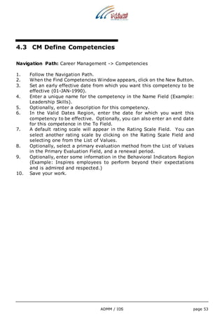 4.3 CM Define Competencies 
Navigation Path: Career Management -> Competencies 
1. Follow the Navigation Path. 
2. When the Find Competencies Window appears, click on the New Button. 
3. Set an early effective date from which you want this competency to be 
ADMM / IDS page 53 
effective (01-JAN-1990). 
4. Enter a unique name for the competency in the Name Field (Example: 
Leadership Skills). 
5. Optionally, enter a description for this competency. 
6. In the Valid Dates Region, enter the date for which you want this 
competency to be effective. Optionally, you can also enter an end date 
for this competence in the To Field. 
7. A default rating scale will appear in the Rating Scale Field. You can 
select another rating scale by clicking on the Rating Scale Field and 
selecting one from the List of Values. 
8. Optionally, select a primary evaluation method from the List of Values 
in the Primary Evaluation Field, and a renewal period. 
9. Optionally, enter some information in the Behavioral Indicators Region 
(Example: Inspires employees to perform beyond their expectations 
and is admired and respected.) 
10. Save your work. 
 
