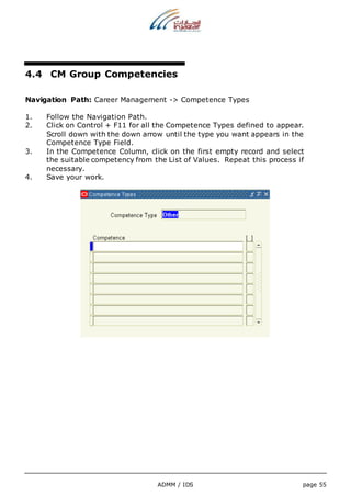 4.4 CM Group Competencies 
Navigation Path: Career Management -> Competence Types 
1. Follow the Navigation Path. 
2. Click on Control + F11 for all the Competence Types defined to appear. 
Scroll down with the down arrow until the type you want appears in the 
Competence Type Field. 
3. In the Competence Column, click on the first empty record and select 
the suitable competency from the List of Values. Repeat this process if 
necessary. 
ADMM / IDS page 55 
4. Save your work. 
 
