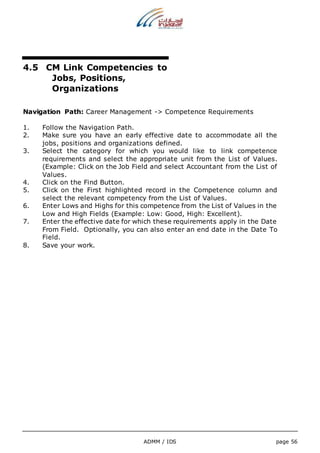 4.5 CM Link Competencies to 
ADMM / IDS page 56 
Jobs, Positions, 
Organizations 
Navigation Path: Career Management -> Competence Requirements 
1. Follow the Navigation Path. 
2. Make sure you have an early effective date to accommodate all the 
jobs, positions and organizations defined. 
3. Select the category for which you would like to link competence 
requirements and select the appropriate unit from the List of Values. 
(Example: Click on the Job Field and select Accountant from the List of 
Values. 
4. Click on the Find Button. 
5. Click on the First highlighted record in the Competence column and 
select the relevant competency from the List of Values. 
6. Enter Lows and Highs for this competence from the List of Values in the 
Low and High Fields (Example: Low: Good, High: Excellent). 
7. Enter the effective date for which these requirements apply in the Date 
From Field. Optionally, you can also enter an end date in the Date To 
Field. 
8. Save your work. 
 