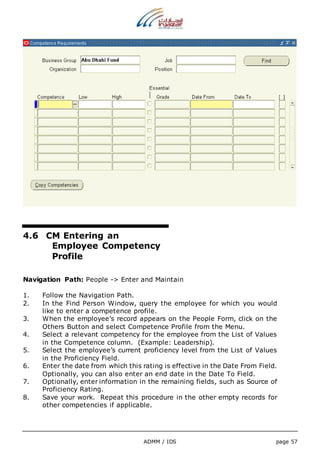 ADMM / IDS page 57 
4.6 CM Entering an 
Employee Competency 
Profile 
Navigation Path: People -> Enter and Maintain 
1. Follow the Navigation Path. 
2. In the Find Person Window, query the employee for which you would 
like to enter a competence profile. 
3. When the employee’s record appears on the People Form, click on the 
Others Button and select Competence Profile from the Menu. 
4. Select a relevant competency for the employee from the List of Values 
in the Competence column. (Example: Leadership). 
5. Select the employee’s current proficiency level from the List of Values 
in the Proficiency Field. 
6. Enter the date from which this rating is effective in the Date From Field. 
Optionally, you can also enter an end date in the Date To Field. 
7. Optionally, enter information in the remaining fields, such as Source of 
Proficiency Rating. 
8. Save your work. Repeat this procedure in the other empty records for 
other competencies if applicable. 
 