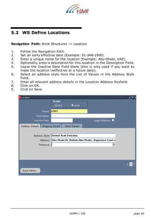 5.2 WS Define Locations 
Navigation Path: Work Structures -> Location 
1. Follow the Navigation Path. 
2. Set an early effective date (Example: 01-JAN-1990). 
3. Enter a unique name for the location (Example: Abu-Dhabi, UAE). 
4. Optionally, enter a description for this location in the Description Field. 
5. Leave the Inactive Date Field blank (this is only used if you want to 
make the location ineffective at a future date). 
6. Select an address style from the List of Values in the Address Style 
ADMM / IDS page 60 
Field. 
7. Enter all relevant address details in the Location Address flexfield. 
8. Click on OK. 
9. Click on Save. 
 