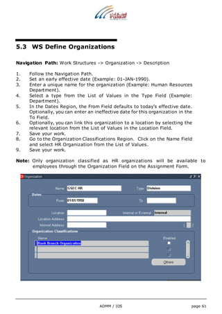 5.3 WS Define Organizations 
Navigation Path: Work Structures -> Organization -> Description 
1. Follow the Navigation Path. 
2. Set an early effective date (Example: 01-JAN-1990). 
3. Enter a unique name for the organization (Example: Human Resources 
ADMM / IDS page 61 
Department). 
4. Select a type from the List of Values in the Type Field (Example: 
Department). 
5. In the Dates Region, the From Field defaults to today’s effective date. 
Optionally, you can enter an ineffective date for this organization in the 
To Field. 
6. Optionally, you can link this organization to a location by selecting the 
relevant location from the List of Values in the Location Field. 
7. Save your work. 
8. Go to the Organization Classifications Region. Click on the Name Field 
and select HR Organization from the List of Values. 
9. Save your work. 
Note: Only organization classified as HR organizations will be available to 
employees through the Organization Field on the Assignment Form. 
 