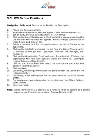 ADMM / IDS page 63 
5.5 WS Define Positions 
Navigation Path: Work Structures -> Position -> Description 
1. Follow the Navigation Path. 
2. When the Find Positions Window appears, click on the New Button. 
3. Set an early effective date (Example: 01-JAN-1990). 
4. Click on the Date Effective Name Field, and all the segments defined for 
the Position Key Flexfield will appear. Enter a unique combination of 
these fields, and click on OK. 
5. Select a relevant type for this position from the List of Values in the 
Type Field. 
6. Click on the Job Field and select the job from the List of Values, which 
is relevant to this position. (Example: Position: HR Manager, Job: 
Manager). 
7. Click on the Organization Field, and select from the List of Values, the 
organization that this new position should be linked to. (Example: 
Human Resources Department). 
8. Click on the Status Field and select the appropriate status for this 
position (Example: Active). 
9. Click on Save. 
10. Optionally, enter Requirements for this position from the Others Button 
- Requirements . 
11. Optionally, enter valid grades for this position from the Valid Grades 
Button. 
12. Optionally, enter work choices for this position from the Others Button - 
Work Choices. 
13. Save your work. 
Note: Oracle HRMS defines a position as a function which is specific to a certain 
organization (Example: Accountant, Finance Department). 
 