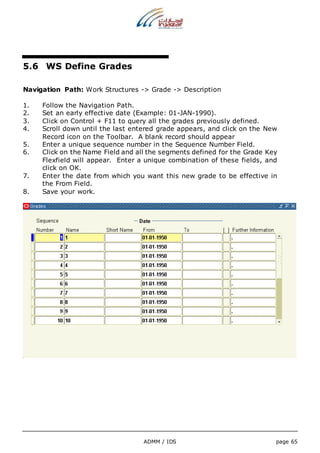 ADMM / IDS page 65 
5.6 WS Define Grades 
Navigation Path: Work Structures -> Grade -> Description 
1. Follow the Navigation Path. 
2. Set an early effective date (Example: 01-JAN-1990). 
3. Click on Control + F11 to query all the grades previously defined. 
4. Scroll down until the last entered grade appears, and click on the New 
Record icon on the Toolbar. A blank record should appear 
5. Enter a unique sequence number in the Sequence Number Field. 
6. Click on the Name Field and all the segments defined for the Grade Key 
Flexfield will appear. Enter a unique combination of these fields, and 
click on OK. 
7. Enter the date from which you want this new grade to be effective in 
the From Field. 
8. Save your work. 
 