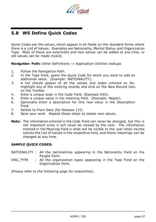 5.8 WS Define Quick Codes 
Quick Codes are the values, which appear in all fields on the standard forms where 
there is a List of Values. Examples are Nationality, Marital Status and Organization 
Type. Most of these are extensible and new values can be added at any time, or 
old values can be made invalid. 
Navigation Path: Other Definitions -> Application Utilities lookups 
1. Follow the Navigation Path. 
2. In the Type Field, query the Quick Code for which you want to add an 
additional value. (Example: NATIONALITY). 
3. A list should appear of all the values and codes entered so far. 
Highlight any of the existing records and click on the New Record Icon 
on the Toolbar. 
4. Enter a unique code in the Code Field. (Example XXX). 
5. Enter a unique value in the meaning field. (Example: Nepali). 
6. Optionally enter a description for this new value in the Description 
ADMM / IDS page 67 
Field. 
7. Delete to From Date (for Release 11I). 
8. Save your work. Repeat these steps to create new values. 
Note: The information entered in the Code Field can never be changed, but this is 
not important since it will never be viewed by the user. The information 
entered in the Meaning Field is what will be visible to the user when he/she 
selects the List of Values in the respective field, and these meanings can be 
changed at any time. 
SAMPLE QUICK CODES: 
NATIONALITY : All the nationalities appearing in the Nationality Field on the 
People Form. 
ORG_TYPE : All the organization types appearing in the Type Field on the 
Organization Form. 
(Please refer to the following page for screenshot). 
 