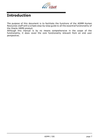 ADMM / IDS page 7 
Introduction 
The purpose of this document is to facilitate the functions of the ADMM Human 
Resources staff with a simple step-by-step guide to all the essential functionality of 
the Oracle HRMS product. 
Although this manual is by no means comprehensive in the scope of the 
functionality, it does cover the core functionality relevant from an end user 
perspective. 
 