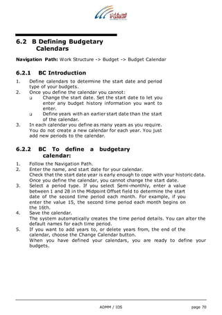 6.2 B Defining Budgetary 
ADMM / IDS page 70 
Calendars 
Navigation Path: Work Structure -> Budget -> Budget Calendar 
6.2.1 BC Introduction 
1. Define calendars to determine the start date and period 
type of your budgets. 
2. Once you define the calendar you cannot: 
 Change the start date. Set the start date to let you 
enter any budget history information you want to 
enter. 
 Define years with an earlier start date than the start 
of the calendar. 
3. In each calendar you define as many years as you require. 
You do not create a new calendar for each year. You just 
add new periods to the calendar. 
6.2.2 BC To define a budgetary 
calendar: 
1. Follow the Navigation Path. 
2. Enter the name, and start date for your calendar. 
Check that the start date year is early enough to cope with your historic data. 
Once you define the calendar, you cannot change the start date. 
3. Select a period type. If you select Semi-monthly, enter a value 
between 1 and 28 in the Midpoint Offset field to determine the start 
date of the second time period each month. For example, if you 
enter the value 15, the second time period each month begins on 
the 16th. 
4. Save the calendar. 
The system automatically creates the time period details. You can alter the 
default names for each time period. 
5. If you want to add years to, or delete years from, the end of the 
calendar, choose the Change Calendar button. 
When you have defined your calendars, you are ready to define your 
budgets. 
 