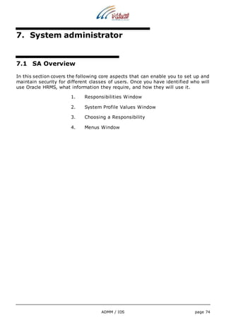 7. System administrator 
ADMM / IDS page 74 
7.1 SA Overview 
In this section covers the following core aspects that can enable you to set up and 
maintain security for different classes of users. Once you have identified who will 
use Oracle HRMS, what information they require, and how they will use it. 
1. Responsibilities Window 
2. System Profile Values Window 
3. Choosing a Responsibility 
4. Menus Window 
 