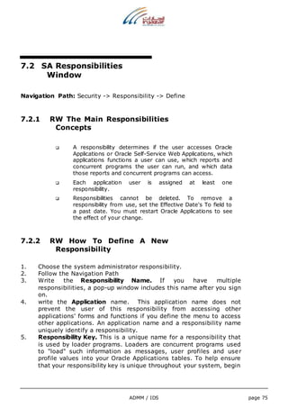 ADMM / IDS page 75 
7.2 SA Responsibilities 
Window 
Navigation Path: Security -> Responsibility -> Define 
7.2.1 RW The Main Responsibilities 
Concepts 
 A responsibility determines if the user accesses Oracle 
Applications or Oracle Self-Service Web Applications, which 
applications functions a user can use, which reports and 
concurrent programs the user can run, and which data 
those reports and concurrent programs can access. 
 Each application user is assigned at least one 
responsibility. 
 Responsibilities cannot be deleted. To remove a 
responsibility from use, set the Effective Date's To field to 
a past date. You must restart Oracle Applications to see 
the effect of your change. 
7.2.2 RW How To Define A New 
Responsibility 
1. Choose the system administrator responsibility. 
2. Follow the Navigation Path 
3. Write the Responsibility Name. If you have multiple 
responsibilities, a pop-up window includes this name after you sign 
on. 
4. write the Application name. This application name does not 
prevent the user of this responsibility from accessing other 
applications' forms and functions if you define the menu to access 
other applications. An application name and a responsibility name 
uniquely identify a responsibility. 
5. Responsibility Key. This is a unique name for a responsibility that 
is used by loader programs. Loaders are concurrent programs used 
to "load" such information as messages, user profiles and user 
profile values into your Oracle Applications tables. To help ensure 
that your responsibility key is unique throughout your system, begin 
 